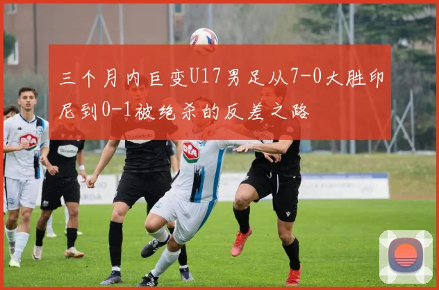 三个月内巨变U17男足从7-0大胜印尼到0-1被绝杀的反差之路
