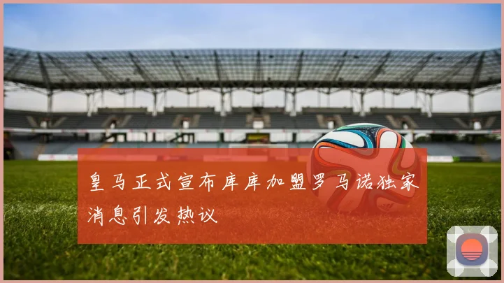 皇马正式宣布库库加盟罗马诺独家消息引发热议