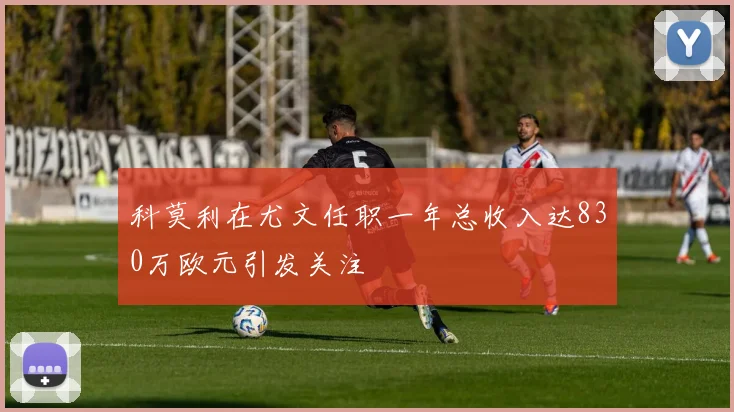 科莫利在尤文任职一年总收入达830万欧元引发关注
