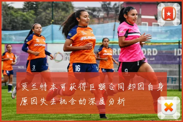 莫兰特本可获得巨额合同却因自身原因失去机会的深度分析