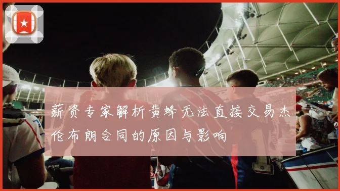 薪资专家解析黄蜂无法直接交易杰伦布朗合同的原因与影响