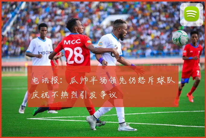 电讯报：瓜帅半场领先仍怒斥球队庆祝不热烈引发争议