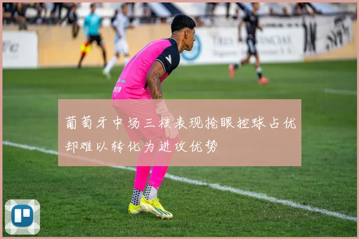 葡萄牙中场三核表现抢眼控球占优却难以转化为进攻优势