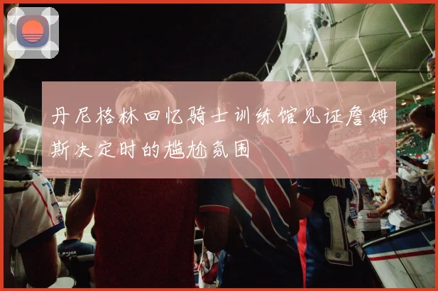 丹尼格林回忆骑士训练馆见证詹姆斯决定时的尴尬氛围