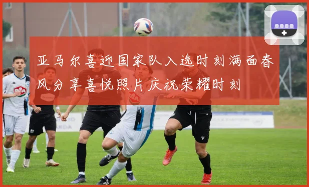 亚马尔喜迎国家队入选时刻满面春风分享喜悦照片庆祝荣耀时刻
