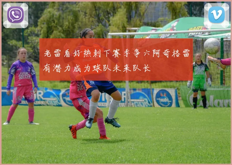 老雷看好热刺下赛季争六阿奇格雷有潜力成为球队未来队长
