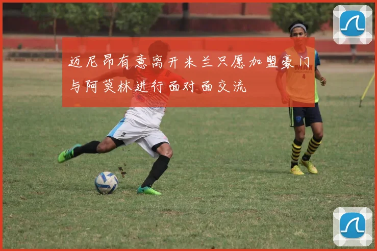 迈尼昂有意离开米兰只愿加盟豪门与阿莫林进行面对面交流